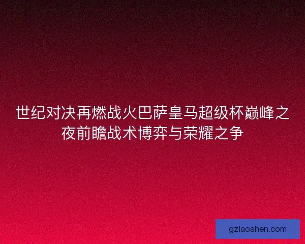 世纪对决再燃战火巴萨皇马超级杯巅峰之夜前瞻战术博弈与荣耀之争