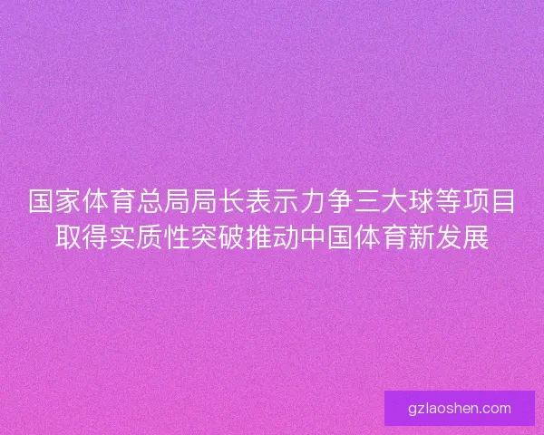 国家体育总局局长表示力争三大球等项目取得实质性突破推动中国体育新发展
