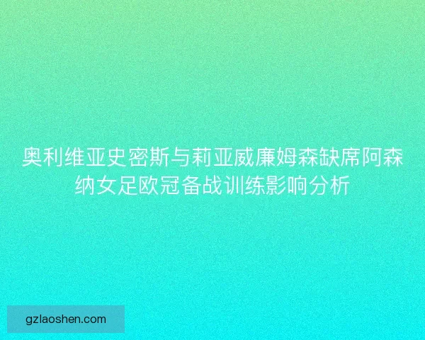 奥利维亚史密斯与莉亚威廉姆森缺席阿森纳女足欧冠备战训练影响分析