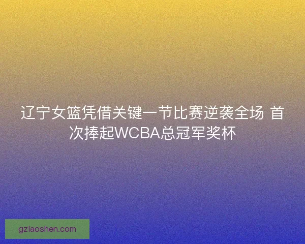 辽宁女篮凭借关键一节比赛逆袭全场 首次捧起WCBA总冠军奖杯