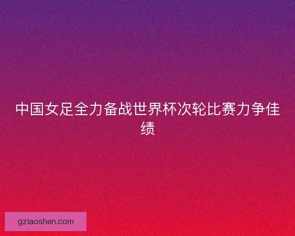 中国女足全力备战世界杯次轮比赛力争佳绩