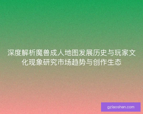 深度解析魔兽成人地图发展历史与玩家文化现象研究市场趋势与创作生态