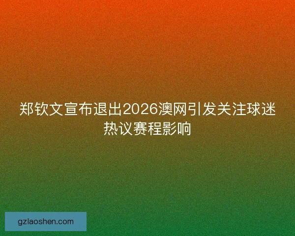 郑钦文宣布退出2026澳网引发关注球迷热议赛程影响