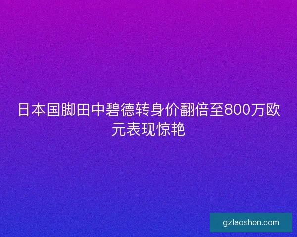 日本国脚田中碧德转身价翻倍至800万欧元表现惊艳